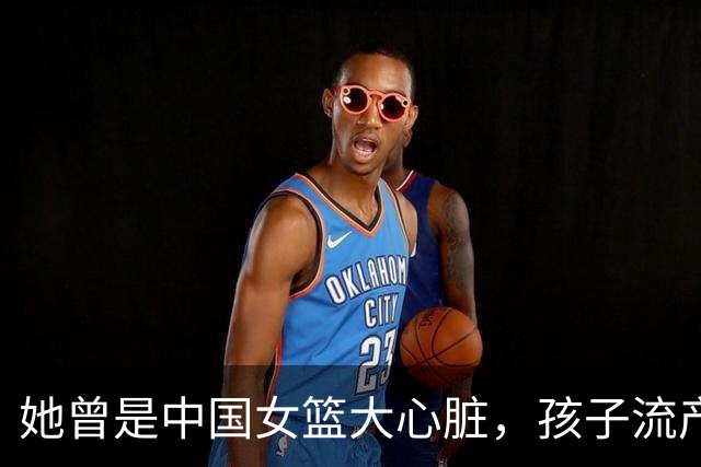 她曾是中国女篮大心脏，孩子流产又被丈夫抛弃，最后因病遗憾早逝
