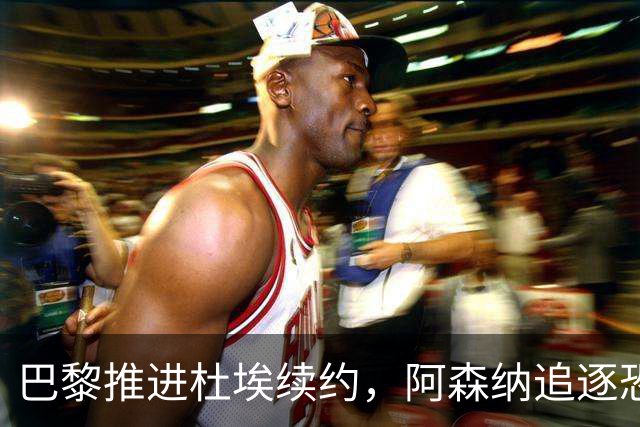 巴黎推进杜埃续约，阿森纳追逐恐落空